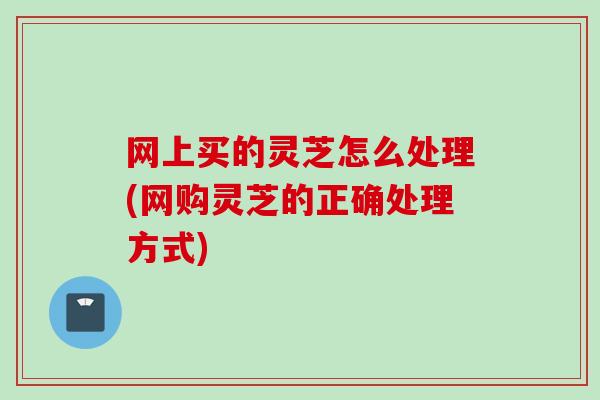 网上买的灵芝怎么处理(网购灵芝的正确处理方式)