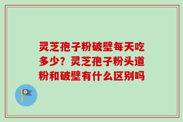 灵芝孢子粉破壁每天吃多少？灵芝孢子粉头道粉和破壁有什么区别吗