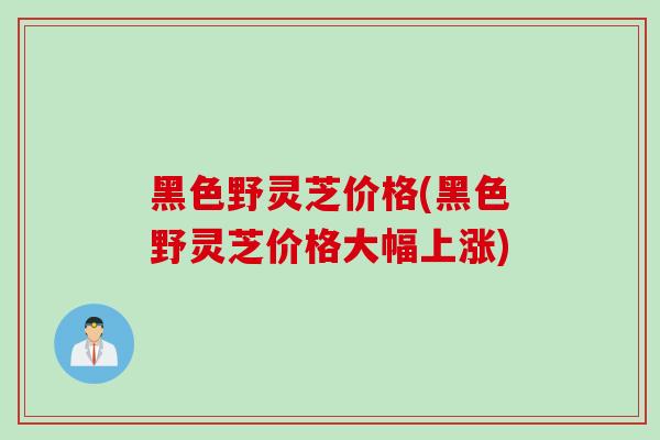 黑色野灵芝价格(黑色野灵芝价格大幅上涨)
