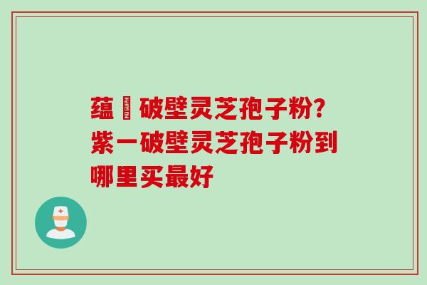 蕴夲破壁灵芝孢子粉？紫一破壁灵芝孢子粉到哪里买最好