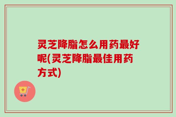 灵芝怎么用药好呢(灵芝佳用药方式) 灵芝怎么用药好呢(灵芝佳用药方式)