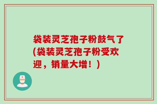 袋装灵芝孢子粉鼓气了(袋装灵芝孢子粉受欢迎，销量大增！)