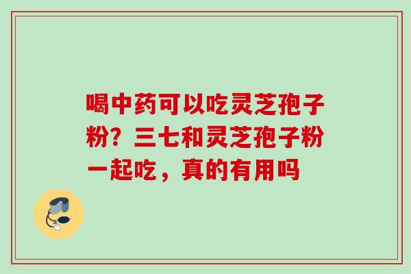 喝中药可以吃灵芝孢子粉？三七和灵芝孢子粉一起吃，真的有用吗