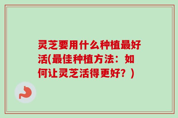 灵芝要用什么种植最好活(最佳种植方法：如何让灵芝活得更好？)
