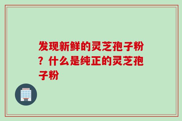 发现新鲜的灵芝孢子粉？什么是纯正的灵芝孢子粉