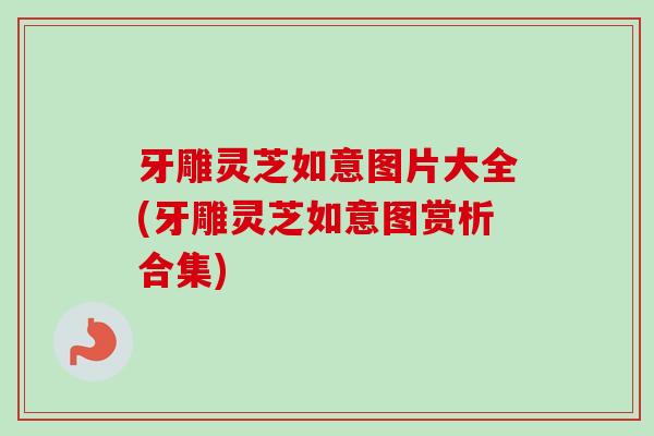 牙雕灵芝如意图片大全(牙雕灵芝如意图赏析合集)