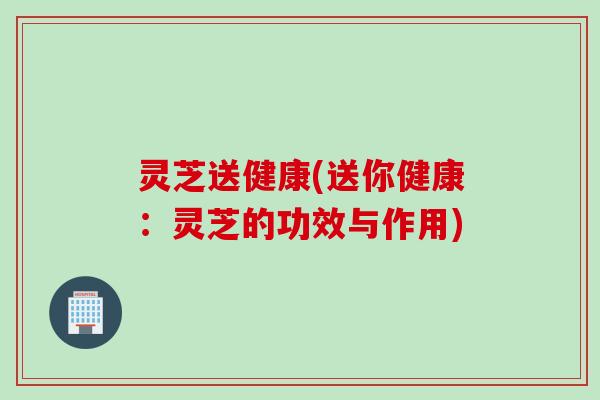 灵芝送健康(送你健康：灵芝的功效与作用)