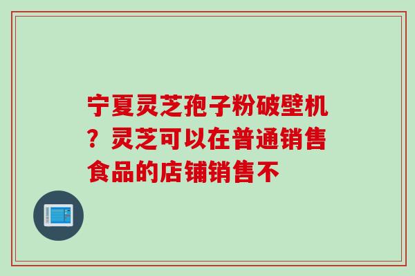 宁夏灵芝孢子粉破壁机？灵芝可以在普通销售食品的店铺销售不
