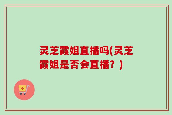 灵芝霞姐直播吗(灵芝霞姐是否会直播？)