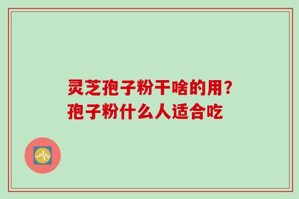 灵芝孢子粉干啥的用？孢子粉什么人适合吃
