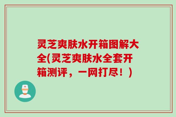 灵芝爽肤水开箱图解大全(灵芝爽肤水全套开箱测评，一网打尽！)