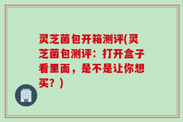 灵芝菌包开箱测评(灵芝菌包测评：打开盒子看里面，是不是让你想买？)