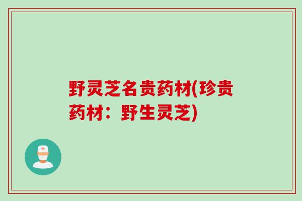 野灵芝名贵药材(珍贵药材：野生灵芝)