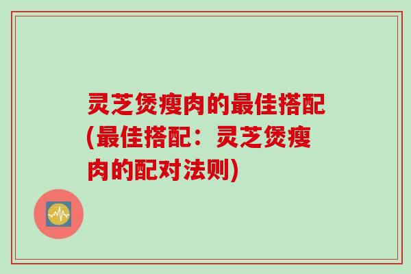 灵芝煲瘦肉的最佳搭配(最佳搭配：灵芝煲瘦肉的配对法则)