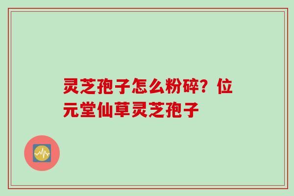 灵芝孢子怎么粉碎？位元堂仙草灵芝孢子