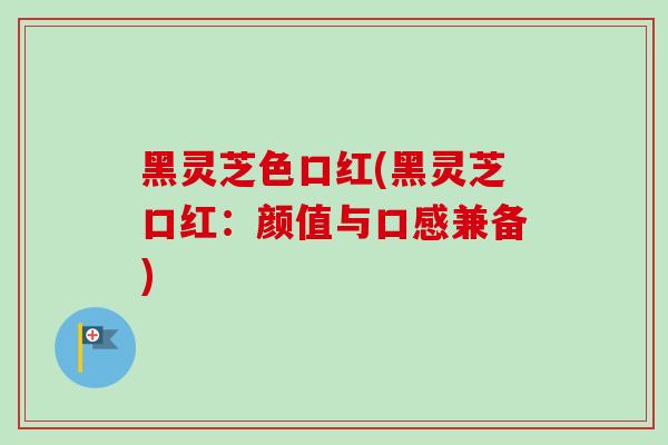 黑灵芝色口红(黑灵芝口红：颜值与口感兼备)