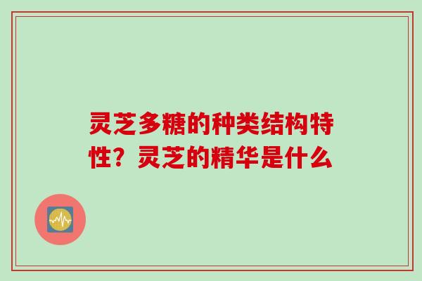 灵芝多糖的种类结构特性？灵芝的精华是什么