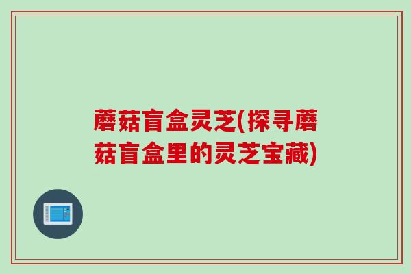 蘑菇盲盒灵芝(探寻蘑菇盲盒里的灵芝宝藏)