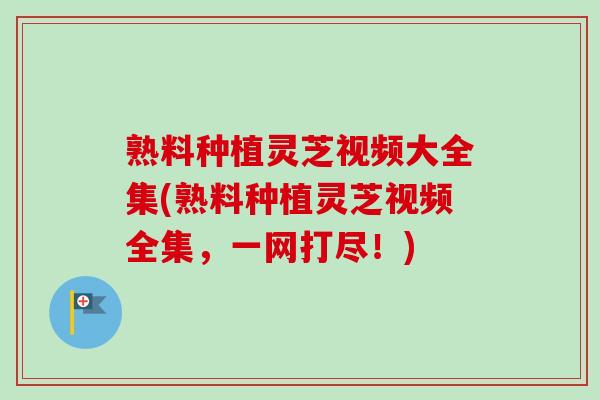 熟料种植灵芝视频大全集(熟料种植灵芝视频全集，一网打尽！)