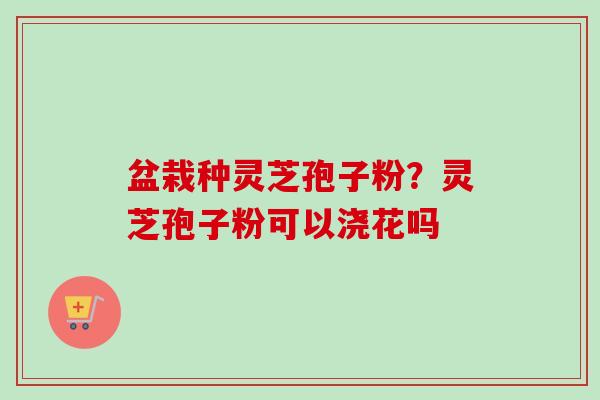 盆栽种灵芝孢子粉？灵芝孢子粉可以浇花吗