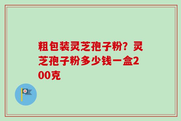 粗包装灵芝孢子粉？灵芝孢子粉多少钱一盒200克