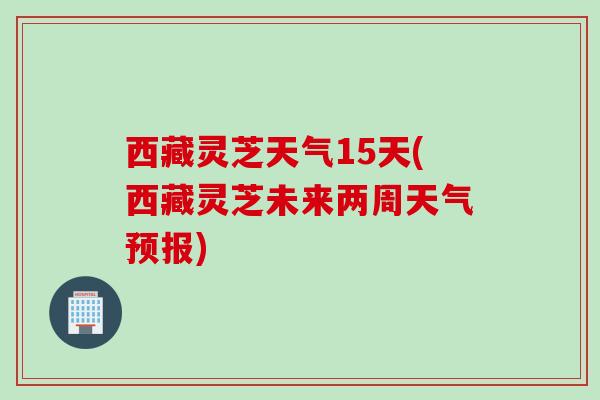 西藏灵芝天气15天(西藏灵芝未来两周天气预报)