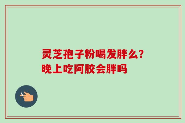 灵芝孢子粉喝发胖么？晚上吃阿胶会胖吗