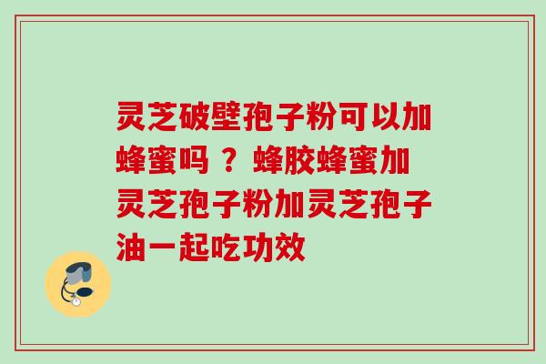 灵芝破壁孢子粉可以加蜂蜜吗 ？蜂胶蜂蜜加灵芝孢子粉加灵芝孢子油一起吃功效