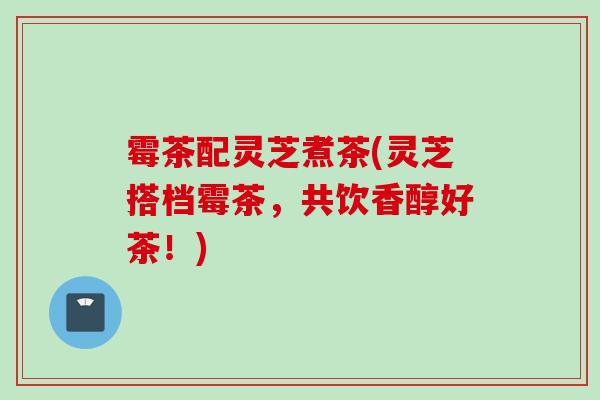 霉茶配灵芝煮茶(灵芝搭档霉茶，共饮香醇好茶！)
