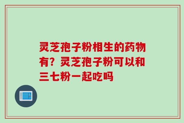 灵芝孢子粉相生的药物有？灵芝孢子粉可以和三七粉一起吃吗