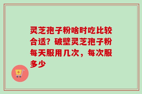 灵芝孢子粉啥时吃比较合适？破壁灵芝孢子粉每天服用几次，每次服多少