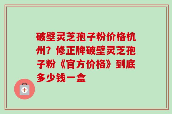 破壁灵芝孢子粉价格杭州？修正牌破壁灵芝孢子粉《官方价格》到底多少钱一盒