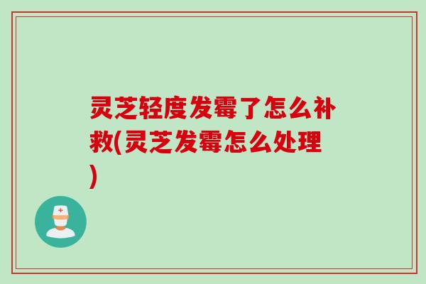 灵芝轻度发霉了怎么补救(灵芝发霉怎么处理)