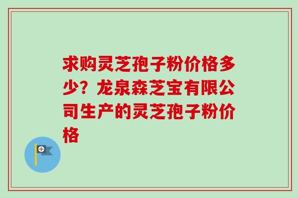 求购灵芝孢子粉价格多少？龙泉森芝宝有限公司生产的灵芝孢子粉价格