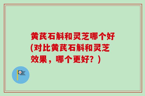 黄芪石斛和灵芝哪个好(对比黄芪石斛和灵芝效果,哪个更好?) 黄芪石斛和灵芝哪个好(对比黄芪石斛和灵芝效果,哪个更好?)
