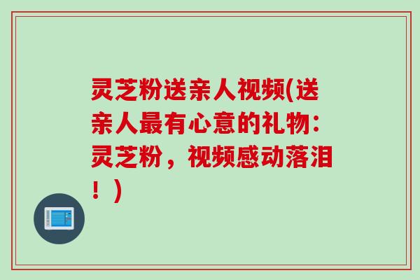 灵芝粉送亲人视频(送亲人最有心意的礼物：灵芝粉，视频感动落泪！)