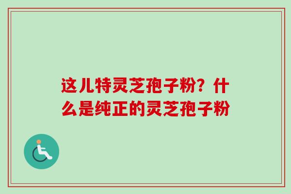 这儿特灵芝孢子粉？什么是纯正的灵芝孢子粉