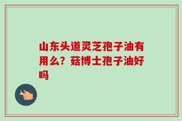 山东头道灵芝孢子油有用么？菇博士孢子油好吗