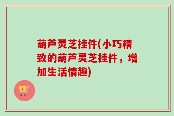 葫芦灵芝挂件(小巧精致的葫芦灵芝挂件,增加生活情趣)