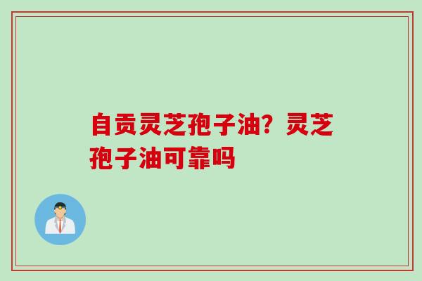 自贡灵芝孢子油？灵芝孢子油可靠吗