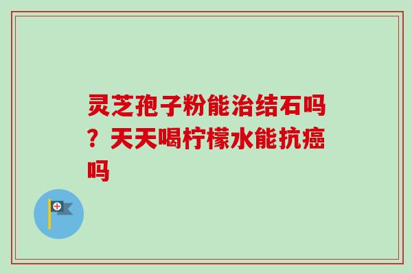 灵芝孢子粉能治结石吗？天天喝柠檬水能抗癌吗