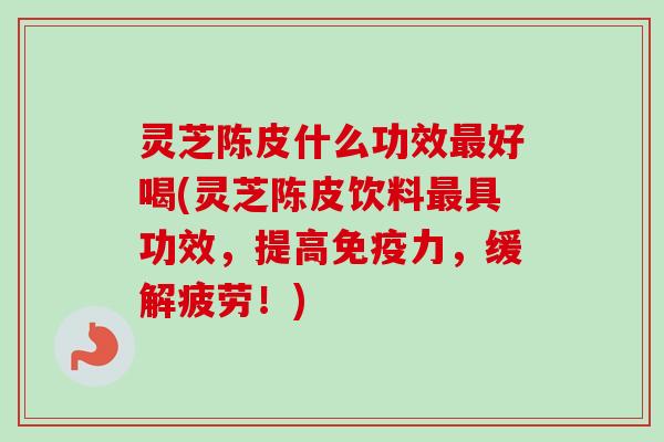 灵芝陈皮什么功效最好喝(灵芝陈皮饮料最具功效，提高免疫力，缓解疲劳！)