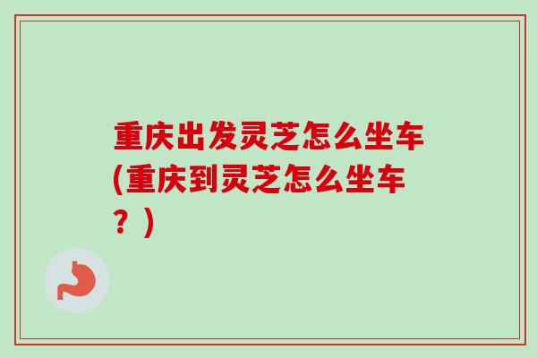 重庆出发灵芝怎么坐车(重庆到灵芝怎么坐车？)