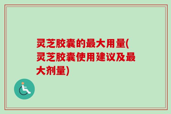 灵芝胶囊的最大用量(灵芝胶囊使用建议及最大剂量)
