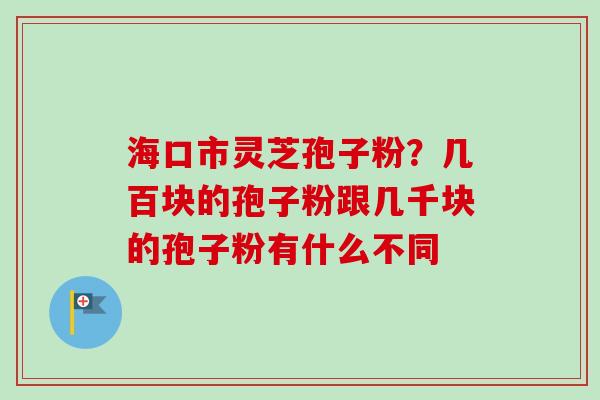 海口市灵芝孢子粉？几百块的孢子粉跟几千块的孢子粉有什么不同