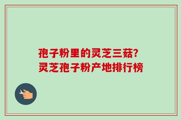 孢子粉里的灵芝三菇？灵芝孢子粉产地排行榜