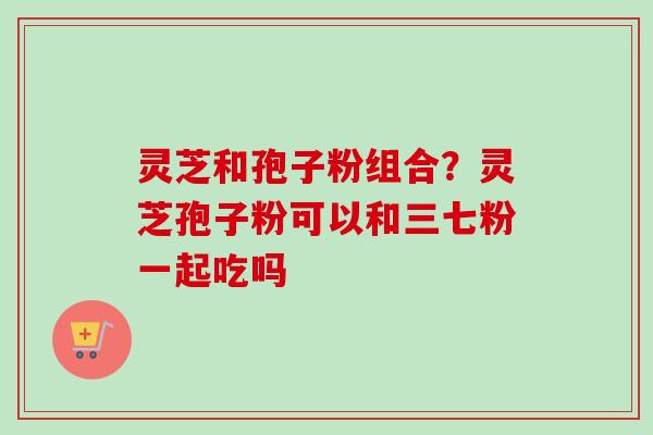 灵芝和孢子粉组合？灵芝孢子粉可以和三七粉一起吃吗