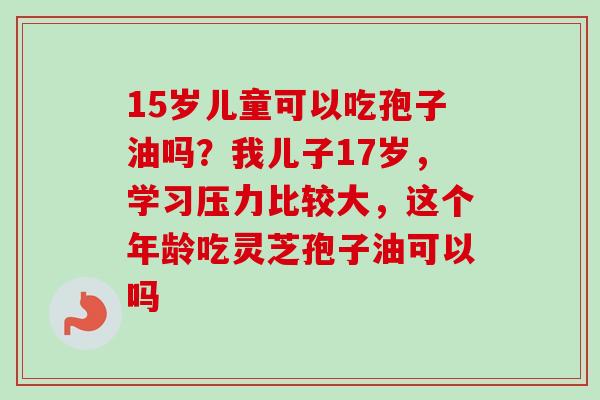 15岁儿童可以吃孢子油吗？我儿子17岁，学习压力比较大，这个年龄吃灵芝孢子油可以吗