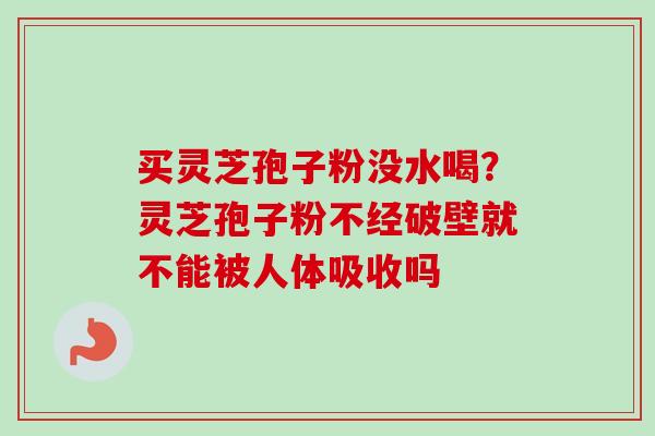 买灵芝孢子粉没水喝？灵芝孢子粉不经破壁就不能被人体吸收吗