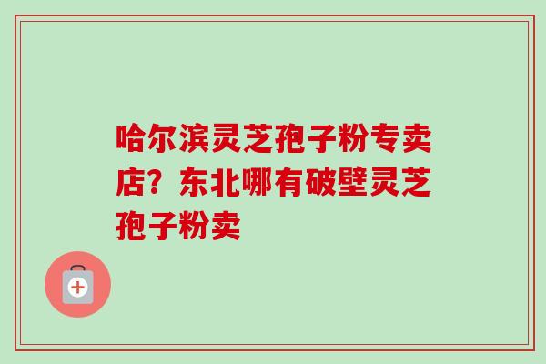 哈尔滨灵芝孢子粉专卖店？东北哪有破壁灵芝孢子粉卖